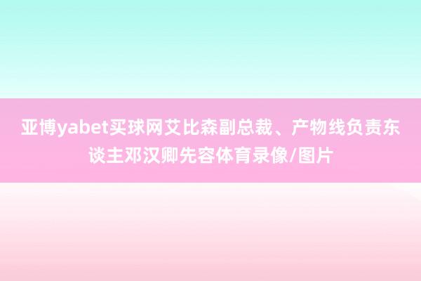 亚博yabet买球网艾比森副总裁、产物线负责东谈主邓汉卿先容体育录像/图片
