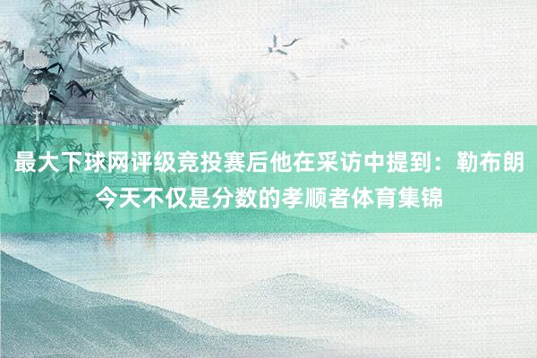 最大下球网评级竞投赛后他在采访中提到：勒布朗今天不仅是分数的孝顺者体育集锦