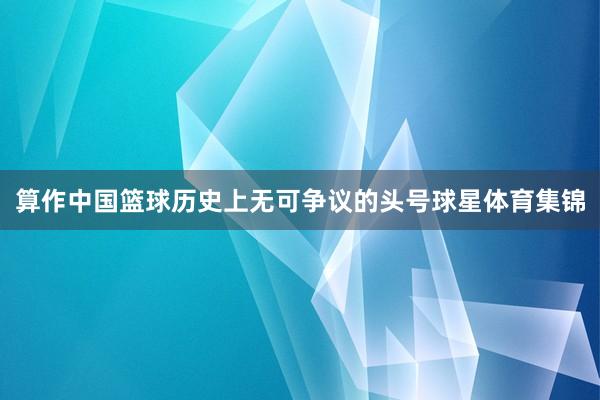 算作中国篮球历史上无可争议的头号球星体育集锦