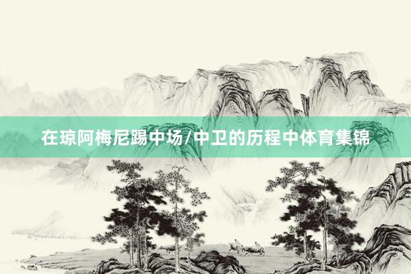 在琼阿梅尼踢中场/中卫的历程中体育集锦