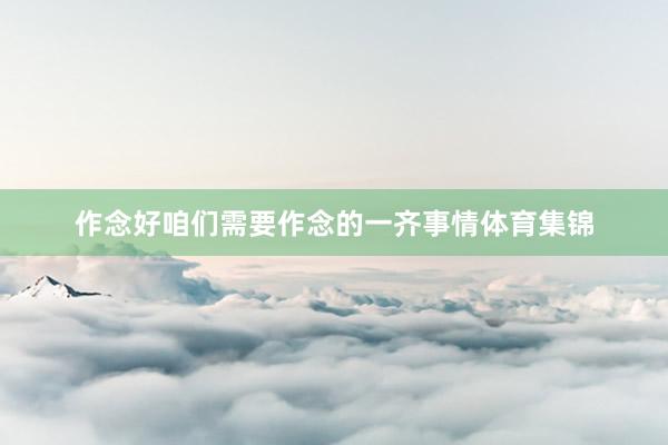 作念好咱们需要作念的一齐事情体育集锦
