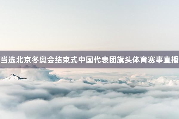 当选北京冬奥会结束式中国代表团旗头体育赛事直播