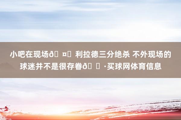 小吧在现场🤓利拉德三分绝杀 不外现场的球迷并不是很存眷😷买球网体育信息