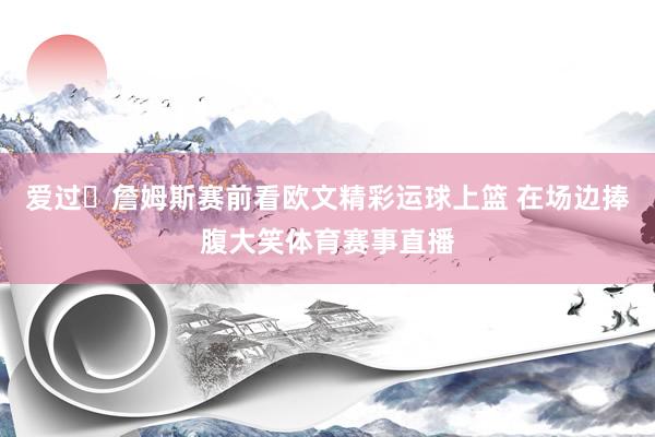 爱过❤詹姆斯赛前看欧文精彩运球上篮 在场边捧腹大笑体育赛事直播