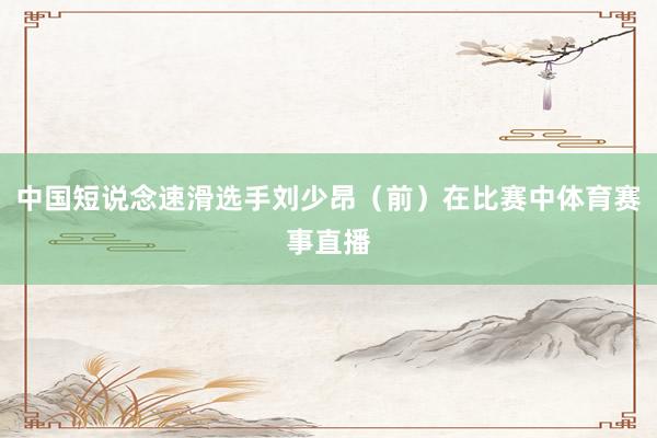 中国短说念速滑选手刘少昂（前）在比赛中体育赛事直播