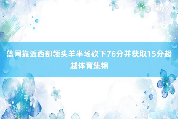 篮网靠近西部领头羊半场砍下76分并获取15分超越体育集锦