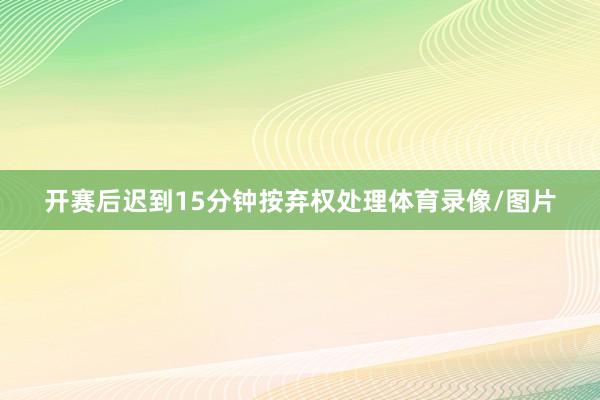 开赛后迟到15分钟按弃权处理体育录像/图片