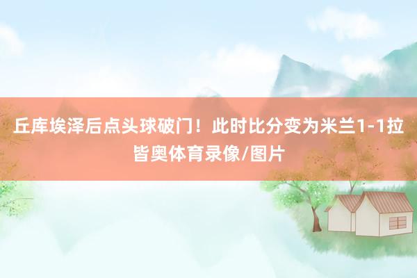 丘库埃泽后点头球破门！此时比分变为米兰1-1拉皆奥体育录像/图片