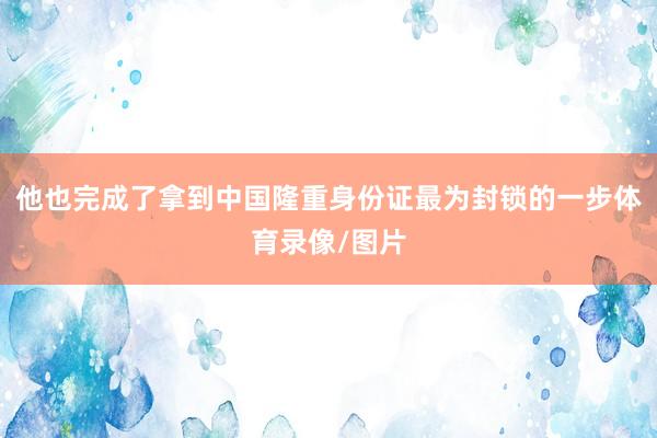 他也完成了拿到中国隆重身份证最为封锁的一步体育录像/图片