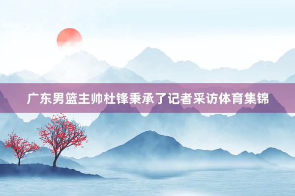 广东男篮主帅杜锋秉承了记者采访体育集锦