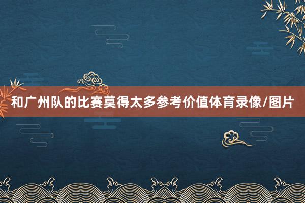 和广州队的比赛莫得太多参考价值体育录像/图片